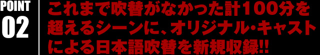 これまで吹替がなかった計100分を超えるシーンに、オリジナル・キャストによる日本語吹替を新規収録!!